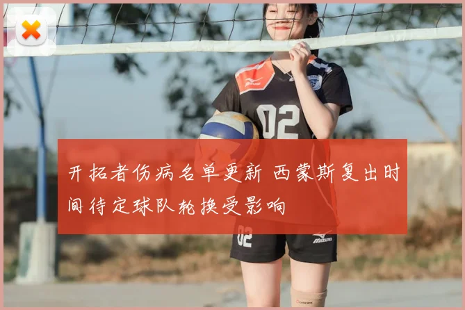 开拓者伤病名单更新 西蒙斯复出时间待定球队轮换受影响