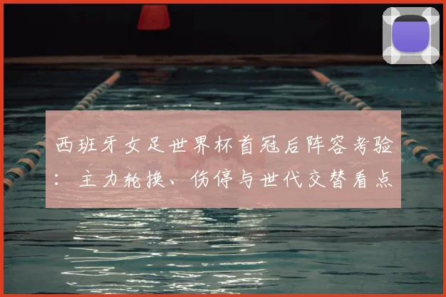 西班牙女足世界杯首冠后阵容考验：主力轮换、伤停与世代交替看点