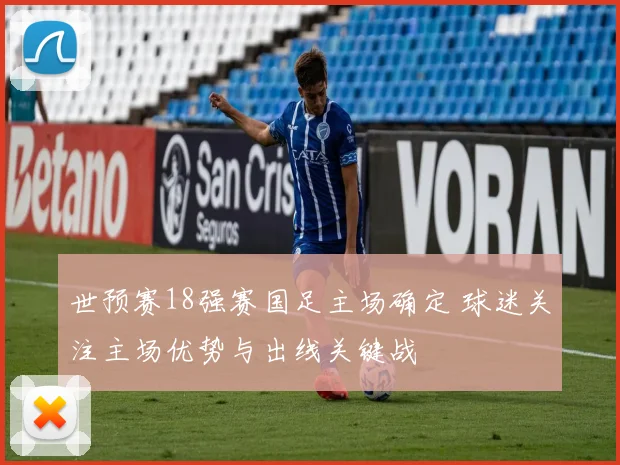 世预赛18强赛国足主场确定 球迷关注主场优势与出线关键战