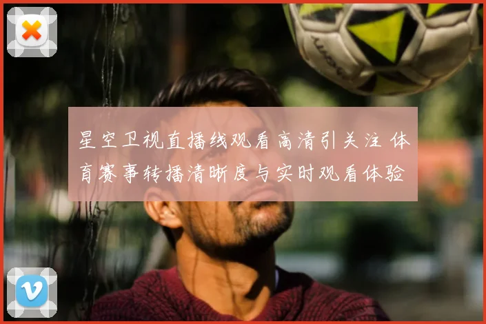 星空卫视直播线观看高清引关注 体育赛事转播清晰度与实时观看体验受关注