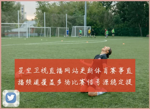 星空卫视直播网站更新体育赛事直播频道覆盖多场比赛信号源稳定提升观看体验