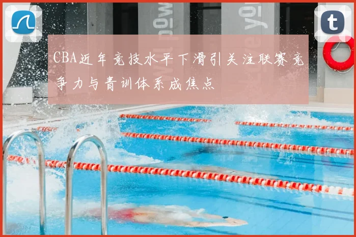 CBA近年竞技水平下滑引关注联赛竞争力与青训体系成焦点