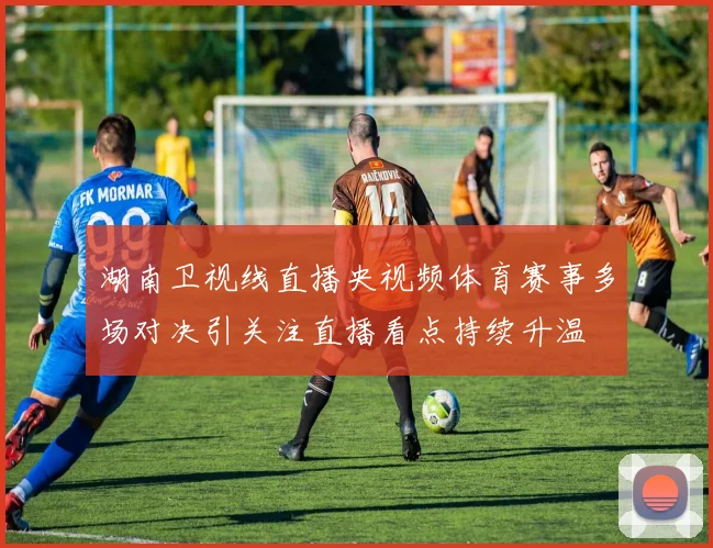 湖南卫视线直播央视频体育赛事多场对决引关注直播看点持续升温