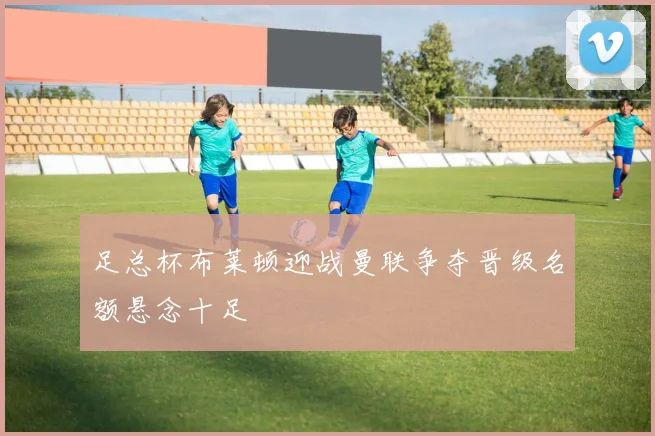 足总杯布莱顿迎战曼联争夺晋级名额悬念十足