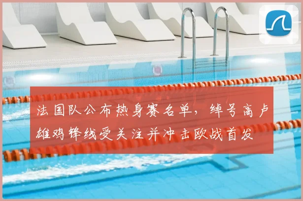法国队公布热身赛名单，绰号高卢雄鸡锋线受关注并冲击欧战首发