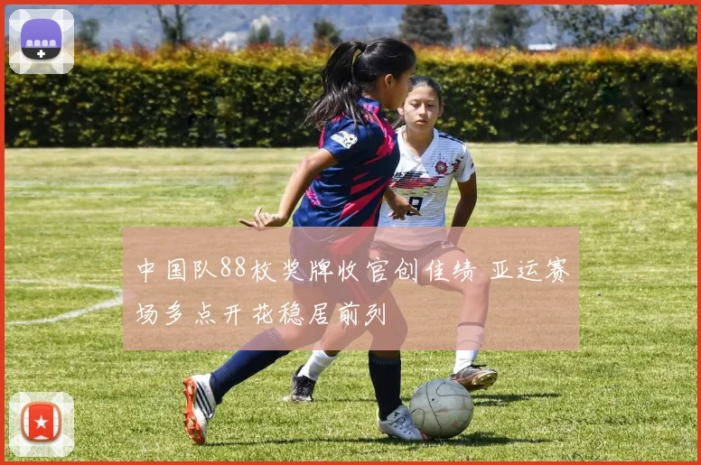 中国队88枚奖牌收官创佳绩 亚运赛场多点开花稳居前列