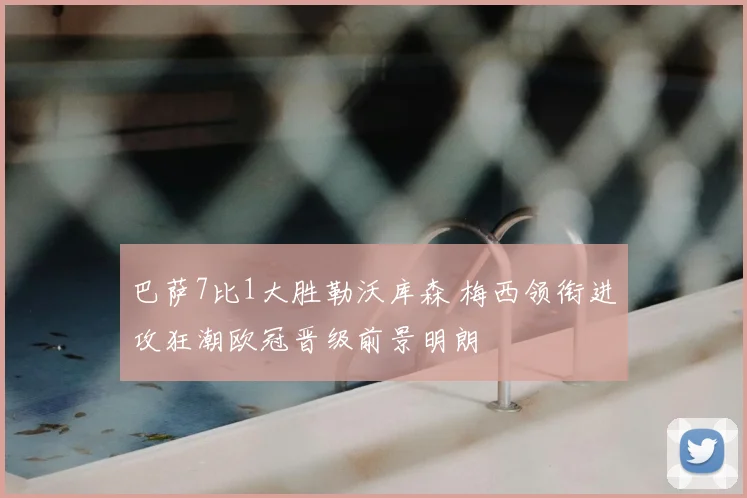 巴萨7比1大胜勒沃库森 梅西领衔进攻狂潮欧冠晋级前景明朗