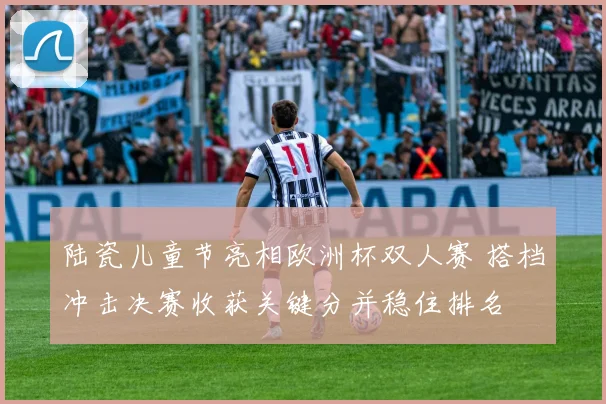 陆瓷儿童节亮相欧洲杯双人赛 搭档冲击决赛收获关键分并稳住排名