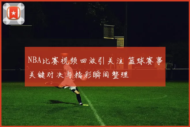NBA比赛视频回放引关注 篮球赛事关键对决与精彩瞬间整理