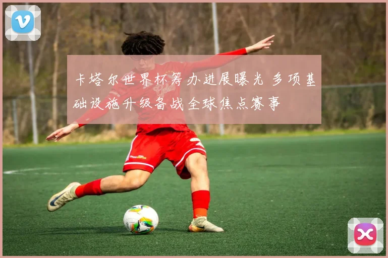 卡塔尔世界杯筹办进展曝光 多项基础设施升级备战全球焦点赛事