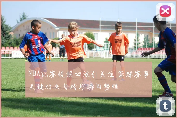 NBA比赛视频回放引关注 篮球赛事关键对决与精彩瞬间整理