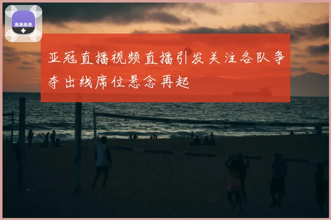 亚冠直播视频直播引发关注各队争夺出线席位悬念再起