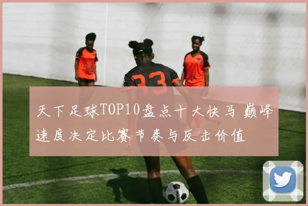 天下足球TOP10盘点十大快马 巅峰速度决定比赛节奏与反击价值