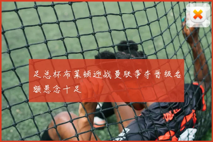 足总杯布莱顿迎战曼联争夺晋级名额悬念十足
