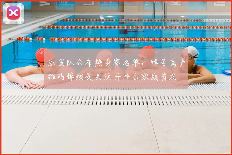 法国队公布热身赛名单，绰号高卢雄鸡锋线受关注并冲击欧战首发