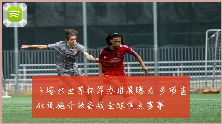 卡塔尔世界杯筹办进展曝光 多项基础设施升级备战全球焦点赛事