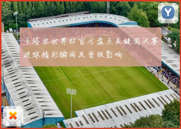 卡塔尔世界杯官方盘点关键淘汰赛进球精彩瞬间及晋级影响