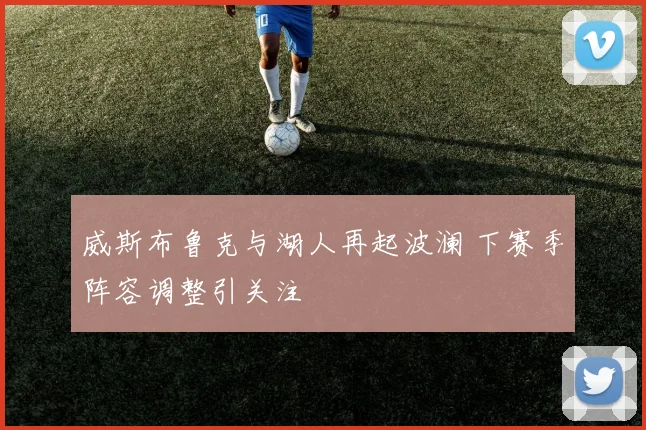 威斯布鲁克与湖人再起波澜 下赛季阵容调整引关注