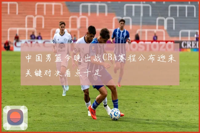 中国男篮今晚出战CBA赛程公布迎来关键对决看点十足