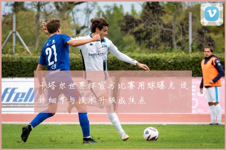 卡塔尔世界杯官方比赛用球曝光 设计细节与技术升级成焦点