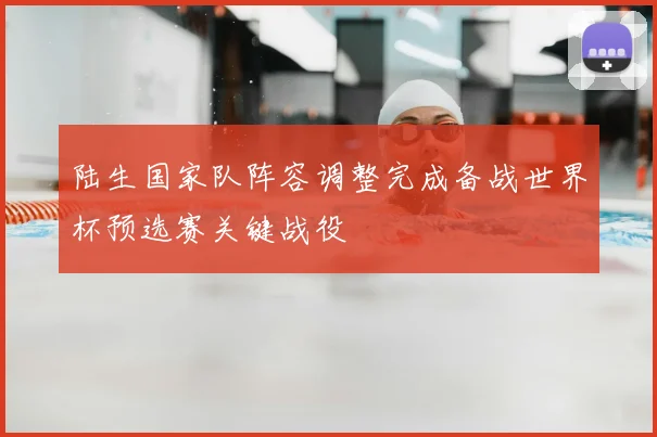 陆生国家队阵容调整完成备战世界杯预选赛关键战役