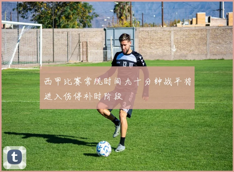 西甲比赛常规时间九十分钟战平将进入伤停补时阶段