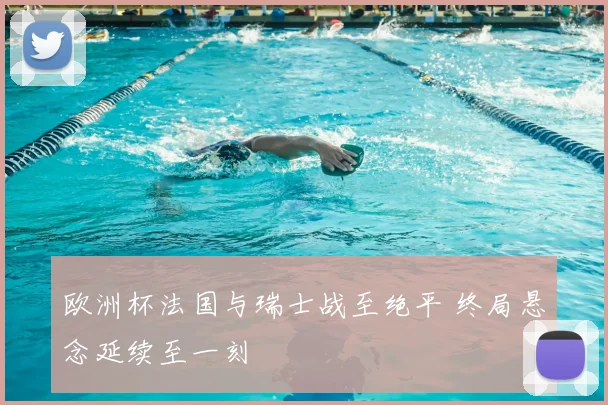 欧洲杯法国与瑞士战至绝平 终局悬念延续至一刻