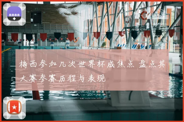 梅西参加几次世界杯成焦点 盘点其大赛参赛历程与表现