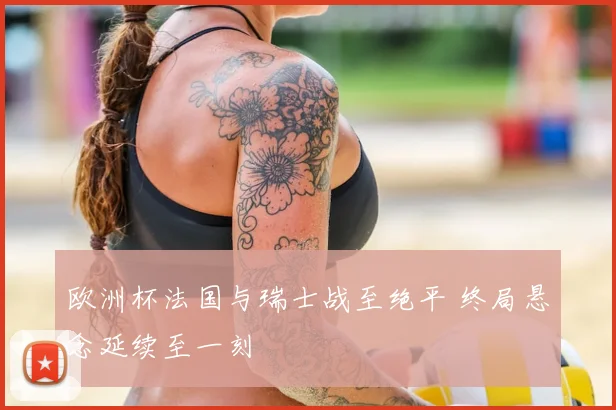 欧洲杯法国与瑞士战至绝平 终局悬念延续至一刻
