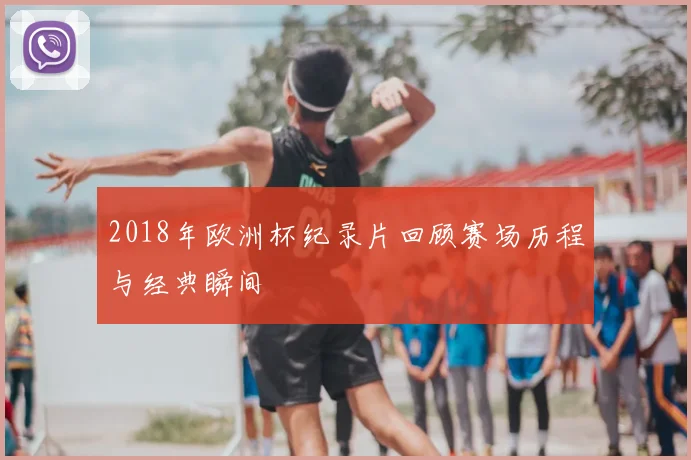 2018年欧洲杯纪录片回顾赛场历程与经典瞬间
