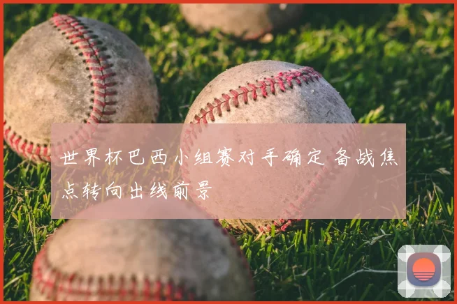 世界杯巴西小组赛对手确定 备战焦点转向出线前景