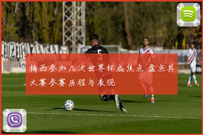 梅西参加几次世界杯成焦点 盘点其大赛参赛历程与表现